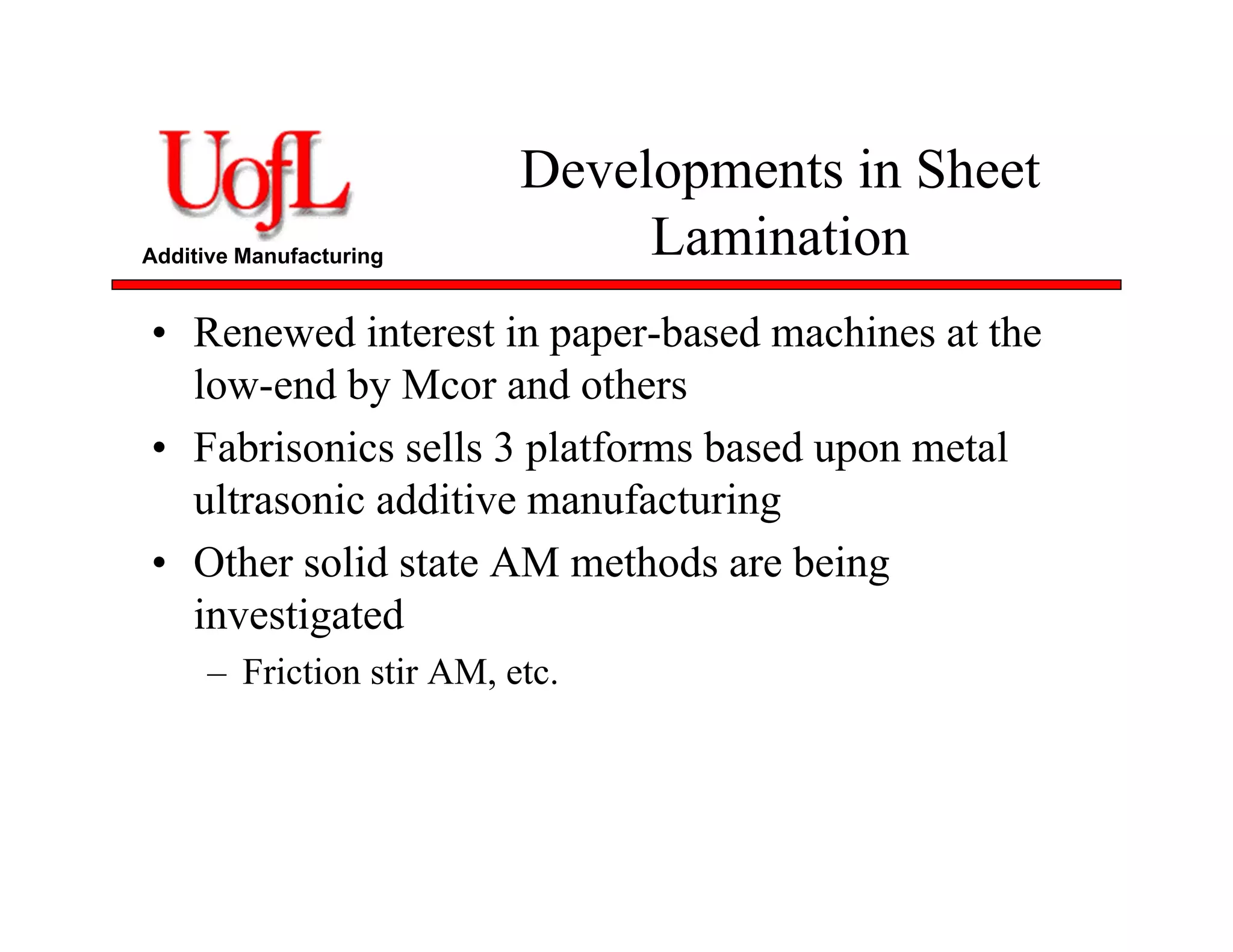 Additive Manufacturing
Developments in Sheet
Lamination
• Renewed interest in paper-based machines at the
low-end by Mcor and others
• Fabrisonics sells 3 platforms based upon metal
ultrasonic additive manufacturing
• Other solid state AM methods are being
investigated
– Friction stir AM, etc.
 