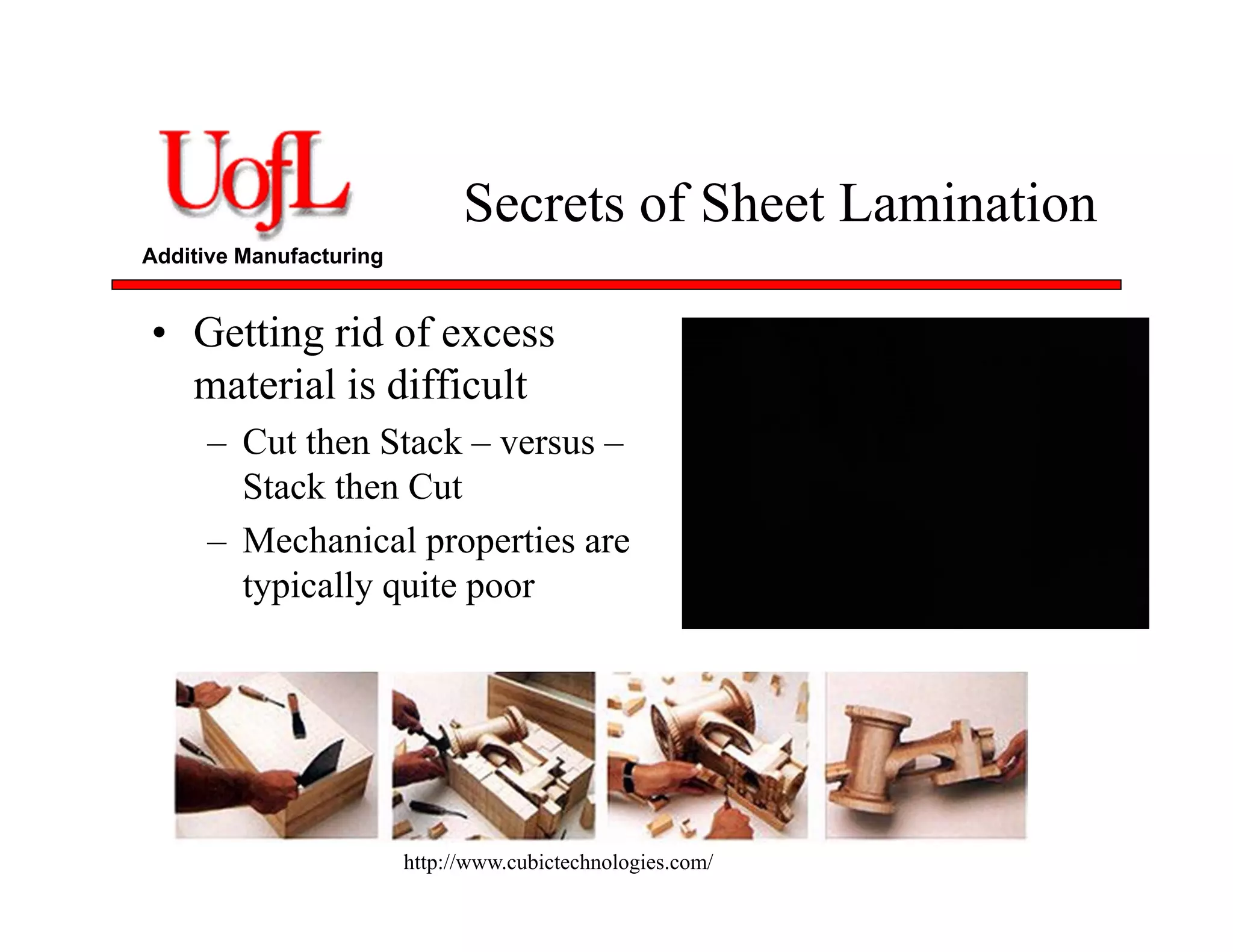 Additive Manufacturing
Secrets of Sheet Lamination
• Getting rid of excess
material is difficult
– Cut then Stack – versus –
Stack then Cut
– Mechanical properties are
typically quite poor
http://www.cubictechnologies.com/
 
