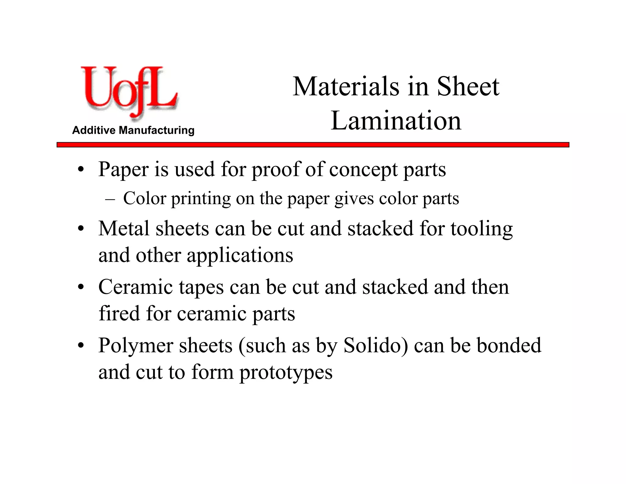 Additive Manufacturing
Materials in Sheet
Lamination
• Paper is used for proof of concept parts
– Color printing on the paper gives color parts
• Metal sheets can be cut and stacked for tooling
and other applications
• Ceramic tapes can be cut and stacked and then
fired for ceramic parts
• Polymer sheets (such as by Solido) can be bonded
and cut to form prototypes
 