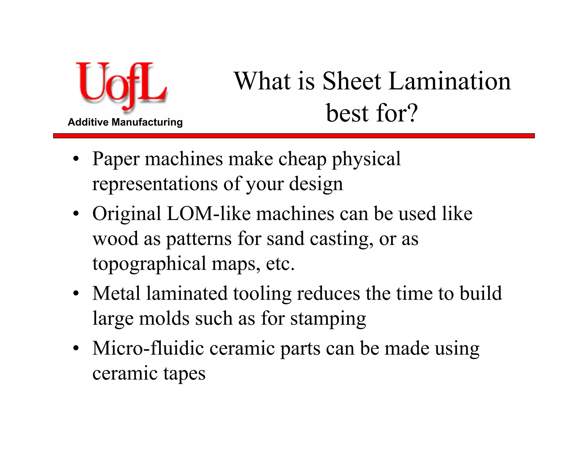 Additive Manufacturing
What is Sheet Lamination
best for?
• Paper machines make cheap physical
representations of your design
• Original LOM-like machines can be used like
wood as patterns for sand casting, or as
topographical maps, etc.
• Metal laminated tooling reduces the time to build
large molds such as for stamping
• Micro-fluidic ceramic parts can be made using
ceramic tapes
 