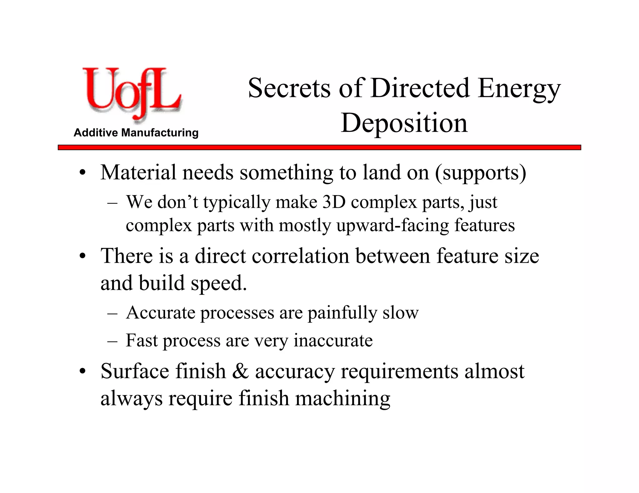 Additive Manufacturing
Secrets of Directed Energy
Deposition
• Material needs something to land on (supports)
– We don’t typically make 3D complex parts, just
complex parts with mostly upward-facing features
• There is a direct correlation between feature size
and build speed.
– Accurate processes are painfully slow
– Fast process are very inaccurate
• Surface finish & accuracy requirements almost
always require finish machining
 