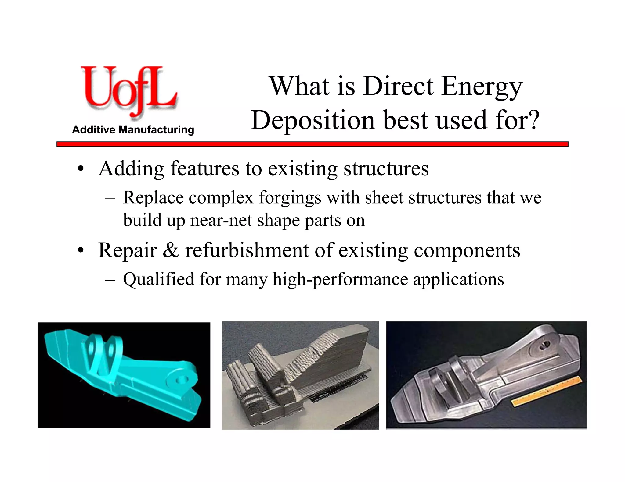 Additive Manufacturing
What is Direct Energy
Deposition best used for?
• Adding features to existing structures
– Replace complex forgings with sheet structures that we
build up near-net shape parts on
• Repair & refurbishment of existing components
– Qualified for many high-performance applications
 