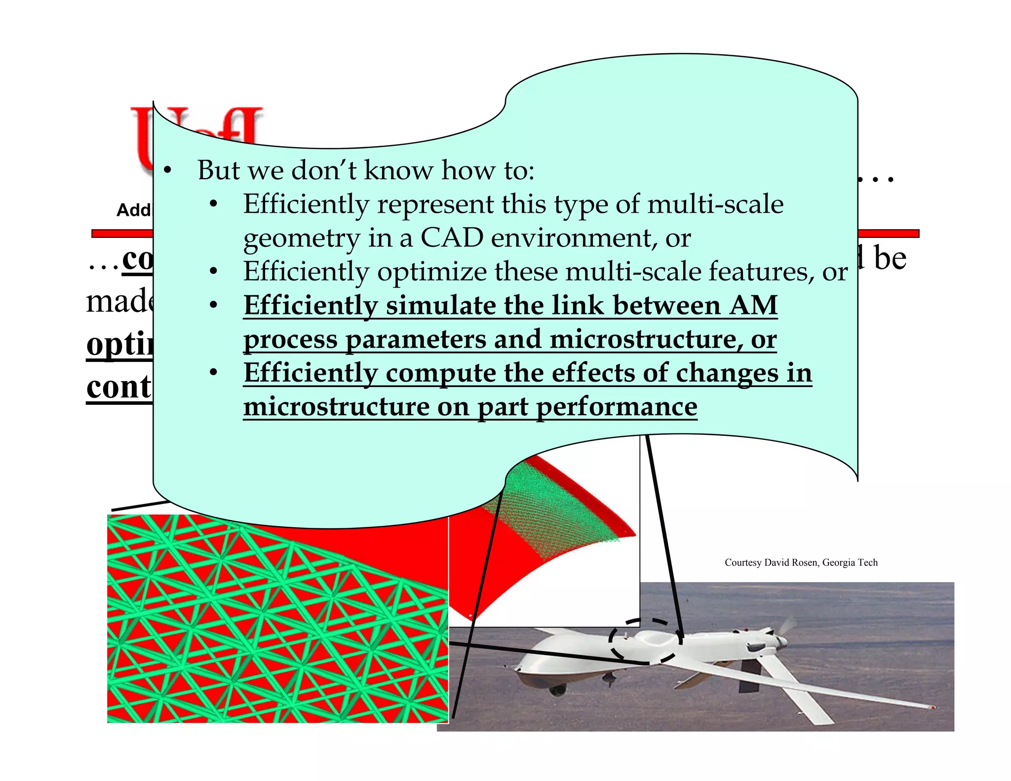 Additive Manufacturing
AM can now enable us to…
…control the overall geometry of a part, which could be
made up of a truss network, where each truss has an
optimized thickness and could have an individually
controllable microstructure or material.
• But we don’t know how to:
• Efficiently represent this type of multi-scale
geometry in a CAD environment, or
• Efficiently optimize these multi-scale features, or
• Efficiently simulate the link between AM
process parameters and microstructure, or
• Efficiently compute the effects of changes in
microstructure on part performance
Courtesy David Rosen, Georgia Tech
 