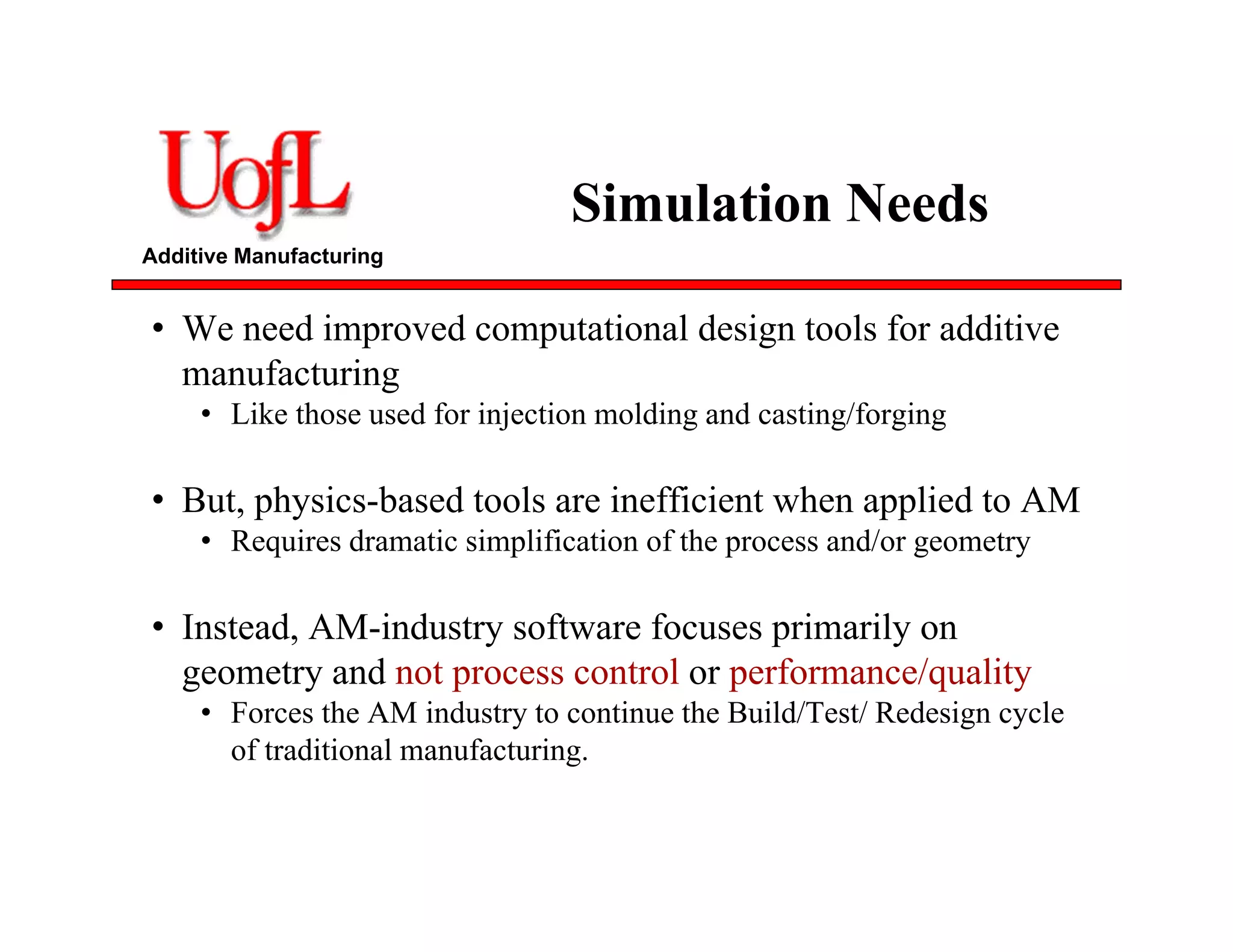 Additive Manufacturing
Simulation Needs
• We need improved computational design tools for additive
manufacturing
• Like those used for injection molding and casting/forging
• But, physics-based tools are inefficient when applied to AM
• Requires dramatic simplification of the process and/or geometry
• Instead, AM-industry software focuses primarily on
geometry and not process control or performance/quality
• Forces the AM industry to continue the Build/Test/ Redesign cycle
of traditional manufacturing.
 