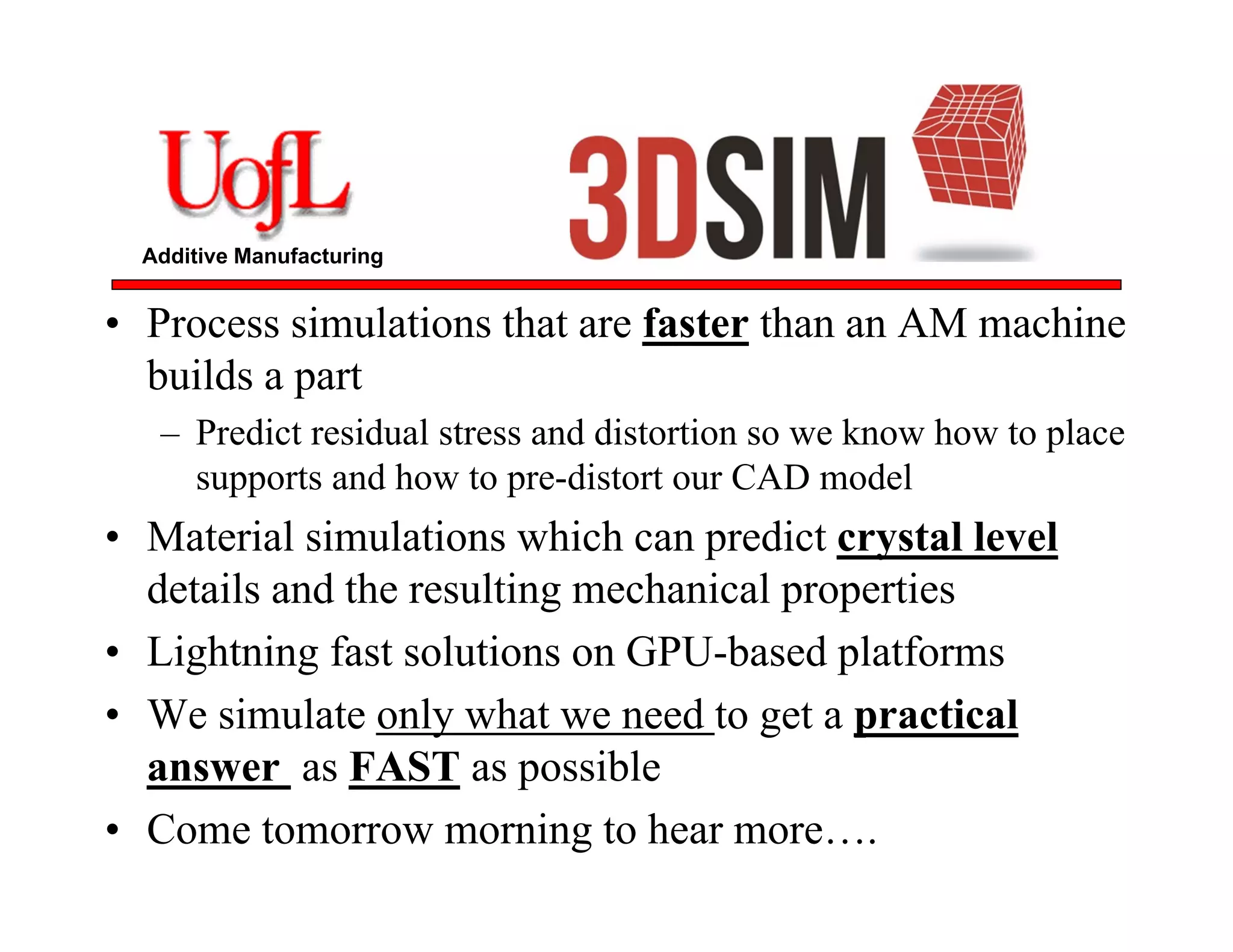 Additive Manufacturing
• Process simulations that are faster than an AM machine
builds a part
– Predict residual stress and distortion so we know how to place
supports and how to pre-distort our CAD model
• Material simulations which can predict crystal level
details and the resulting mechanical properties
• Lightning fast solutions on GPU-based platforms
• We simulate only what we need to get a practical
answer as FAST as possible
• Come tomorrow morning to hear more….
 
