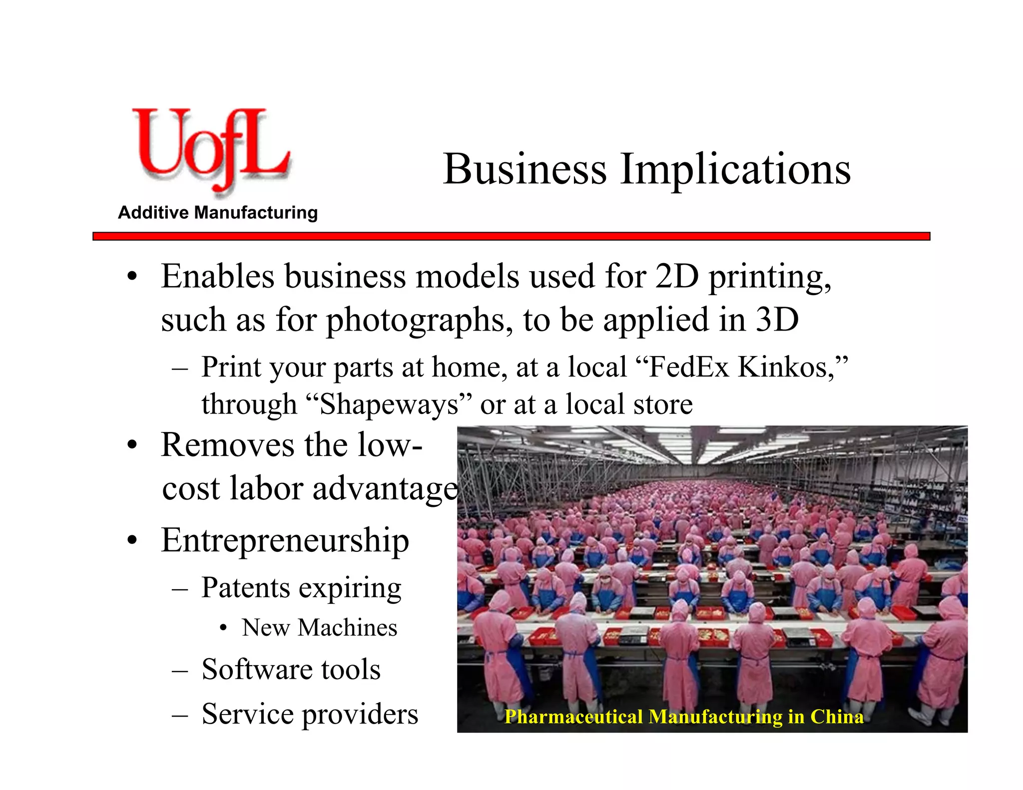 Additive Manufacturing
Business Implications
• Enables business models used for 2D printing,
such as for photographs, to be applied in 3D
– Print your parts at home, at a local “FedEx Kinkos,”
through “Shapeways” or at a local store
• Removes the low-
cost labor advantage
• Entrepreneurship
– Patents expiring
• New Machines
– Software tools
– Service providers Pharmaceutical Manufacturing in China
 