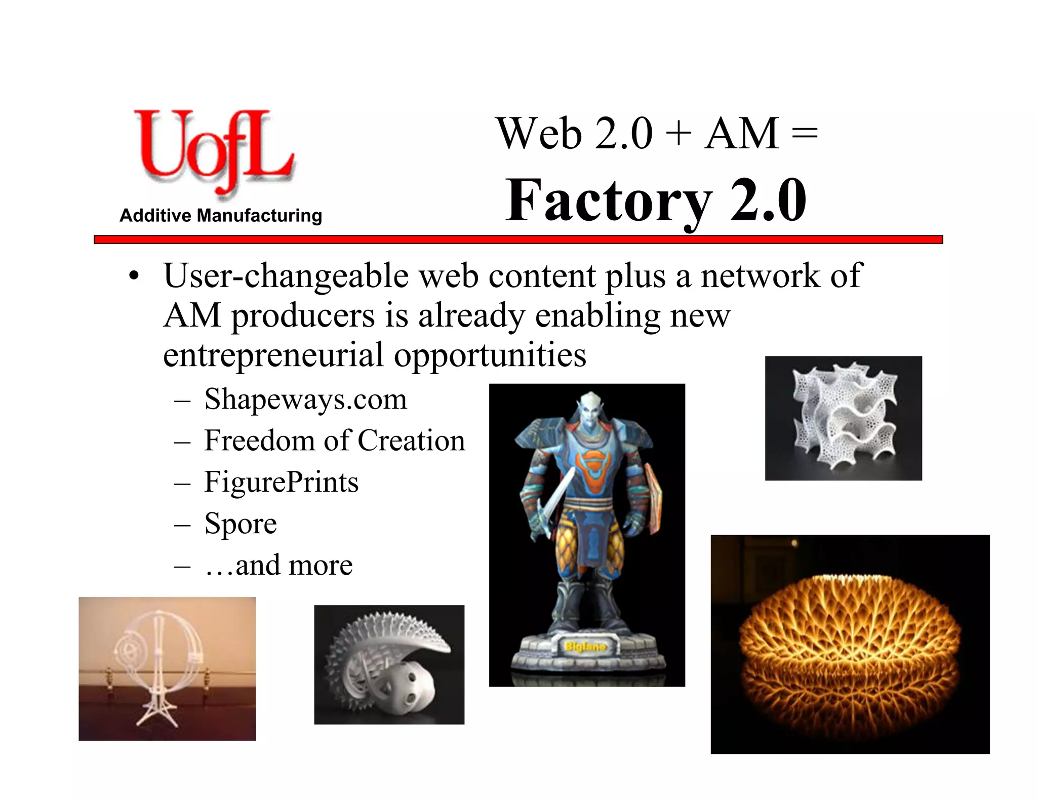 Additive Manufacturing
Web 2.0 + AM =
Factory 2.0
• User-changeable web content plus a network of
AM producers is already enabling new
entrepreneurial opportunities
– Shapeways.com
– Freedom of Creation
– FigurePrints
– Spore
– …and more
87
 