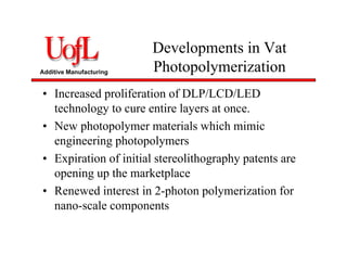 Additive Manufacturing
Developments in Vat
Photopolymerization
• Increased proliferation of DLP/LCD/LED
technology to cure entire layers at once.
• New photopolymer materials which mimic
engineering photopolymers
• Expiration of initial stereolithography patents are
opening up the marketplace
• Renewed interest in 2-photon polymerization for
nano-scale components
 