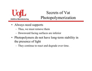 Additive Manufacturing
Secrets of Vat
Photopolymerization
• Always need supports
– Thus, we must remove them
– Downward facing surfaces are inferior
• Photopolymers do not have long-term stability in
the presence of light
– They continue to react and degrade over time.
 