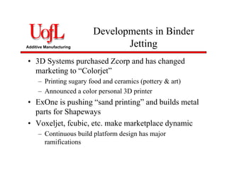 Additive Manufacturing
Developments in Binder
Jetting
• 3D Systems purchased Zcorp and has changed
marketing to “Colorjet”
– Printing sugary food and ceramics (pottery & art)
– Announced a color personal 3D printer
• ExOne is pushing “sand printing” and builds metal
parts for Shapeways
• Voxeljet, fcubic, etc. make marketplace dynamic
– Continuous build platform design has major
ramifications
 