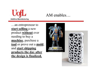 Additive Manufacturing
AM enables…
…an entrepreneur to
start selling a new
product without ever
needing to buy a
machine, purchase a
tool or prove out a mold;
and start shipping
products the day after
the design is finalized.
 