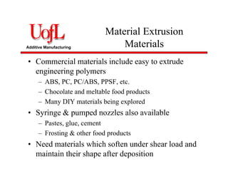 Additive Manufacturing
Material Extrusion
Materials
• Commercial materials include easy to extrude
engineering polymers
– ABS, PC, PC/ABS, PPSF, etc.
– Chocolate and meltable food products
– Many DIY materials being explored
• Syringe & pumped nozzles also available
– Pastes, glue, cement
– Frosting & other food products
• Need materials which soften under shear load and
maintain their shape after deposition
 