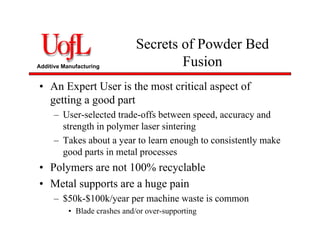 Additive Manufacturing
Secrets of Powder Bed
Fusion
• An Expert User is the most critical aspect of
getting a good part
– User-selected trade-offs between speed, accuracy and
strength in polymer laser sintering
– Takes about a year to learn enough to consistently make
good parts in metal processes
• Polymers are not 100% recyclable
• Metal supports are a huge pain
– $50k-$100k/year per machine waste is common
• Blade crashes and/or over-supporting
 