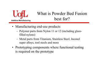 Additive Manufacturing
What is Powder Bed Fusion
best for?
• Manufacturing end-use products
– Polymer parts from Nylon 11 or 12 (including glass-
filled nylons)
– Metal parts from Titanium, Stainless Steel, Inconel
super alloys, tool steels and more
• Prototyping components where functional testing
is required on the prototype
 