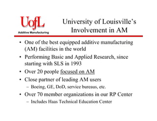 Additive Manufacturing
University of Louisville’s
Involvement in AM
• One of the best equipped additive manufacturing
(AM) facilities in the world
• Performing Basic and Applied Research, since
starting with SLS in 1993
• Over 20 people focused on AM
• Close partner of leading AM users
– Boeing, GE, DoD, service bureaus, etc.
• Over 70 member organizations in our RP Center
– Includes Haas Technical Education Center
 