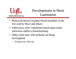 Additive Manufacturing
Developments in Sheet
Lamination
• Renewed interest in paper-based machines at the
low-end by Mcor and others
• Fabrisonics sells 3 platforms based upon metal
ultrasonic additive manufacturing
• Other solid state AM methods are being
investigated
– Friction stir AM, etc.
 