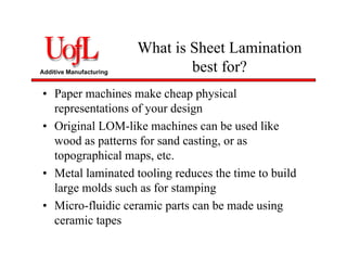 Additive Manufacturing
What is Sheet Lamination
best for?
• Paper machines make cheap physical
representations of your design
• Original LOM-like machines can be used like
wood as patterns for sand casting, or as
topographical maps, etc.
• Metal laminated tooling reduces the time to build
large molds such as for stamping
• Micro-fluidic ceramic parts can be made using
ceramic tapes
 