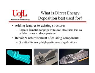 Additive Manufacturing
What is Direct Energy
Deposition best used for?
• Adding features to existing structures
– Replace complex forgings with sheet structures that we
build up near-net shape parts on
• Repair & refurbishment of existing components
– Qualified for many high-performance applications
 