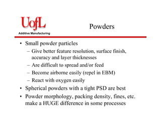 Additive Manufacturing
Powders
• Small powder particles
– Give better feature resolution, surface finish,
accuracy and layer thicknesses
– Are difficult to spread and/or feed
– Become airborne easily (repel in EBM)
– React with oxygen easily
• Spherical powders with a tight PSD are best
• Powder morphology, packing density, fines, etc.
make a HUGE difference in some processes
 