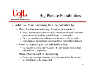 Additive Manufacturing
Big Picture Possibilities
• Additive Manufacturing has the potential to:
– Make local manufacturing of products normative
• Small businesses can successfully compete with multi-national
corporations to produce goods for local consumption
• Parts produced closer to home cost the same as those made
elsewhere, so minimizing shipping drives regional production
– Reverse increasing urbanization of society
• No need to move to the “big city” if I can design my product
and produce it anywhere
– Make jobs resistant to outsourcing
• Creativity in design becomes more important than labor costs
for companies to be successful
89
 