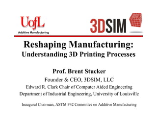 Additive Manufacturing
Reshaping Manufacturing:
Understanding 3D Printing Processes
Prof. Brent Stucker
Founder & CEO, 3DSIM, LLC
Edward R. Clark Chair of Computer Aided Engineering
Department of Industrial Engineering, University of Louisville
Inaugural Chairman, ASTM F42 Committee on Additive Manufacturing
 