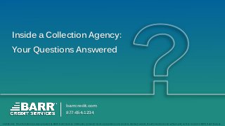 Inside a Collection Agency:
Your Questions Answered
barrcredit.com
877-654-1234
Confidential: This information has been prepared by BARR Credit Services. Information contained herein is proprietary and cannot be disclosed outside of authorized personnel without prior written consent of BARR Credit Services.
 