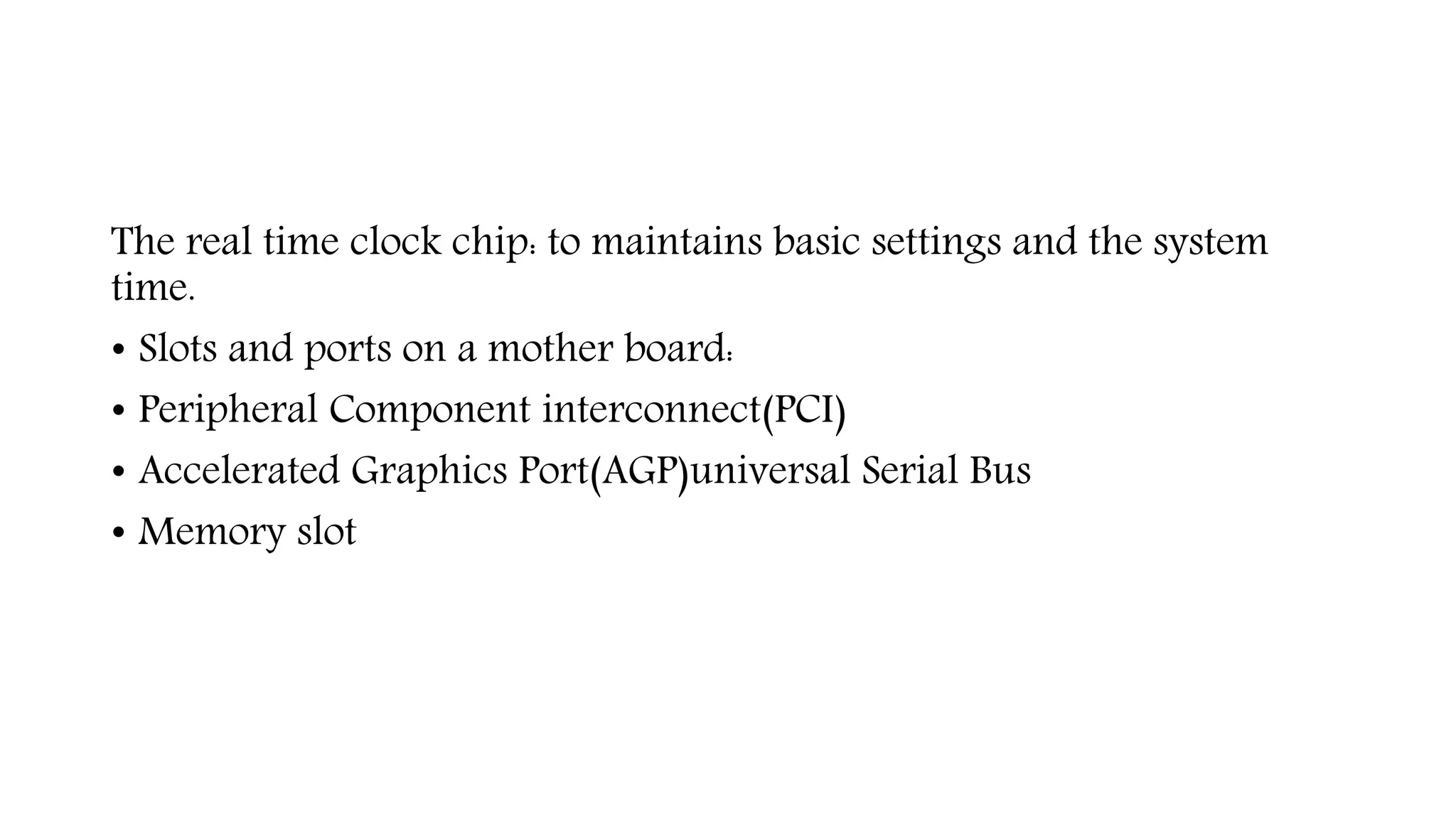 The real time clock chip: to maintains basic settings and the system
time.
• Slots and ports on a mother board:
• Peripheral Component interconnect(PCI)
• Accelerated Graphics Port(AGP)universal Serial Bus
• Memory slot
 