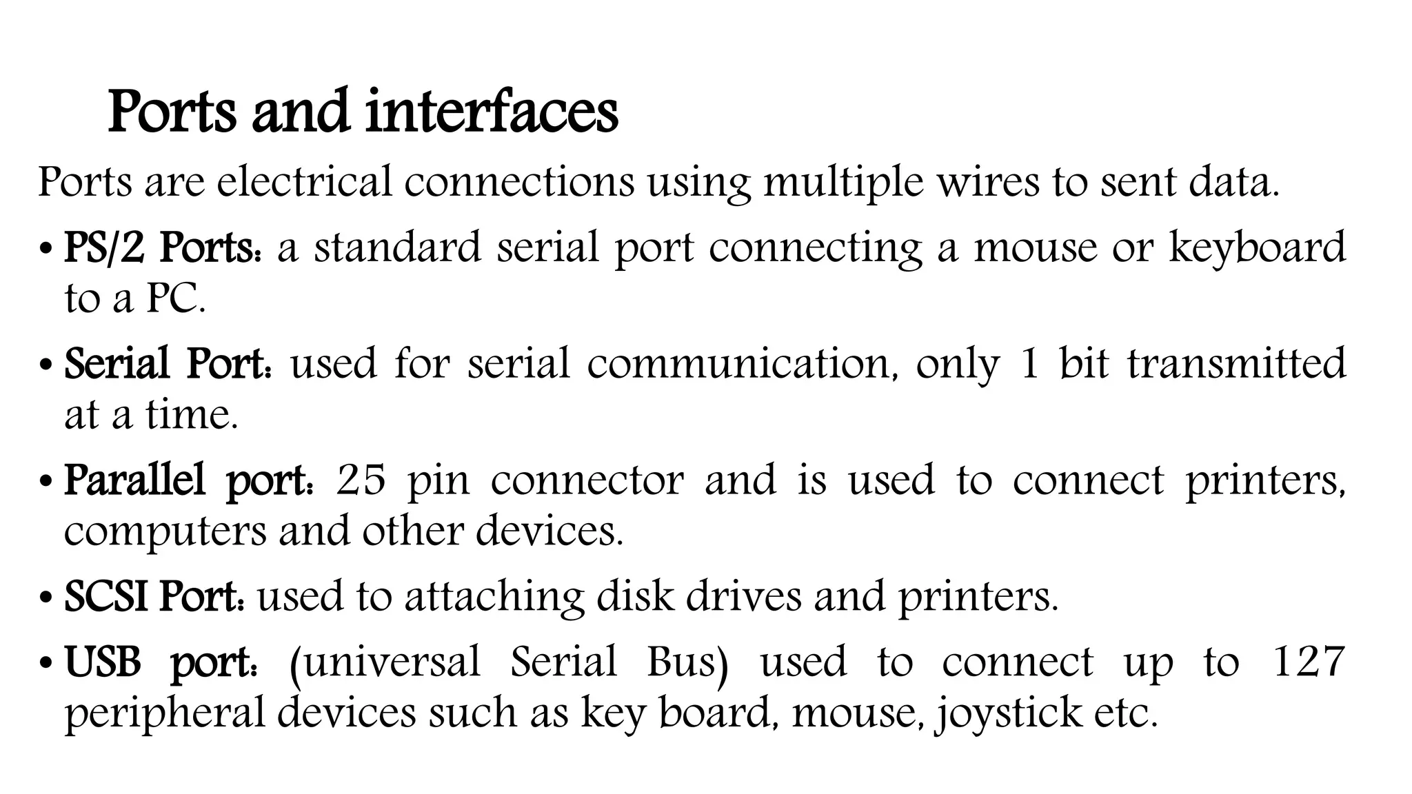 Ports and interfaces
Ports are electrical connections using multiple wires to sent data.
• PS/2 Ports: a standard serial port connecting a mouse or keyboard
to a PC.
• Serial Port: used for serial communication, only 1 bit transmitted
at a time.
• Parallel port: 25 pin connector and is used to connect printers,
computers and other devices.
• SCSI Port: used to attaching disk drives and printers.
• USB port: (universal Serial Bus) used to connect up to 127
peripheral devices such as key board, mouse, joystick etc.
 