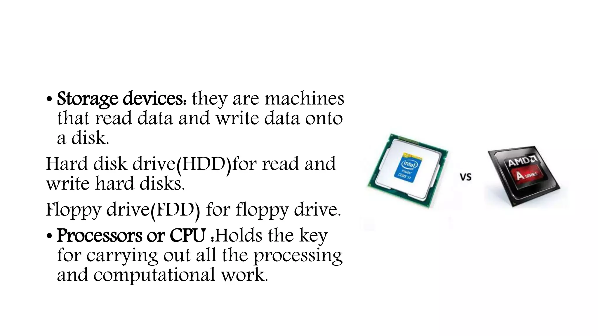 • Storage devices: they are machines
that read data and write data onto
a disk.
Hard disk drive(HDD)for read and
write hard disks.
Floppy drive(FDD) for floppy drive.
• Processors or CPU :Holds the key
for carrying out all the processing
and computational work.
 