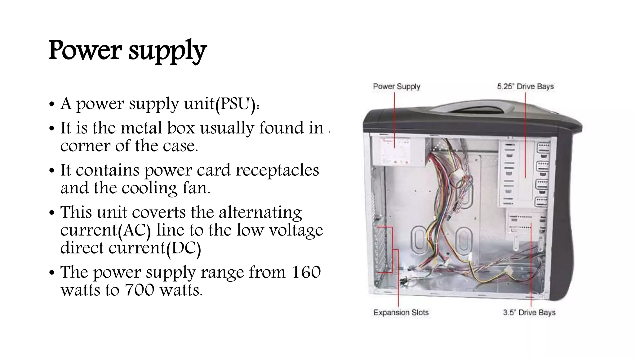 Power supply
• A power supply unit(PSU):
• It is the metal box usually found in a
corner of the case.
• It contains power card receptacles
and the cooling fan.
• This unit coverts the alternating
current(AC) line to the low voltage
direct current(DC)
• The power supply range from 160
watts to 700 watts.
 