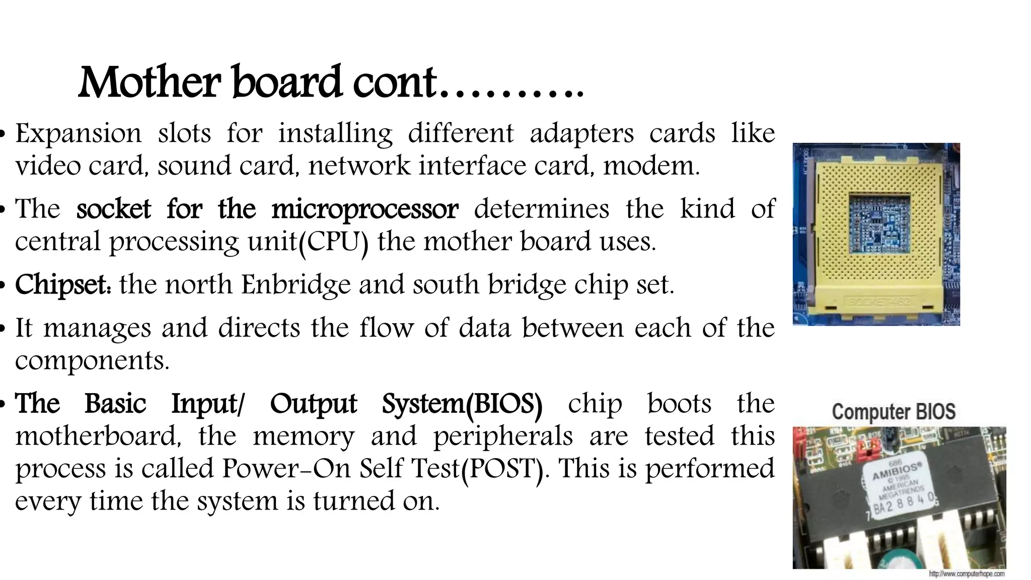 Mother board cont……….
• Expansion slots for installing different adapters cards like
video card, sound card, network interface card, modem.
• The socket for the microprocessor determines the kind of
central processing unit(CPU) the mother board uses.
• Chipset: the north Enbridge and south bridge chip set.
• It manages and directs the flow of data between each of the
components.
• The Basic Input/ Output System(BIOS) chip boots the
motherboard, the memory and peripherals are tested this
process is called Power-On Self Test(POST). This is performed
every time the system is turned on.
 