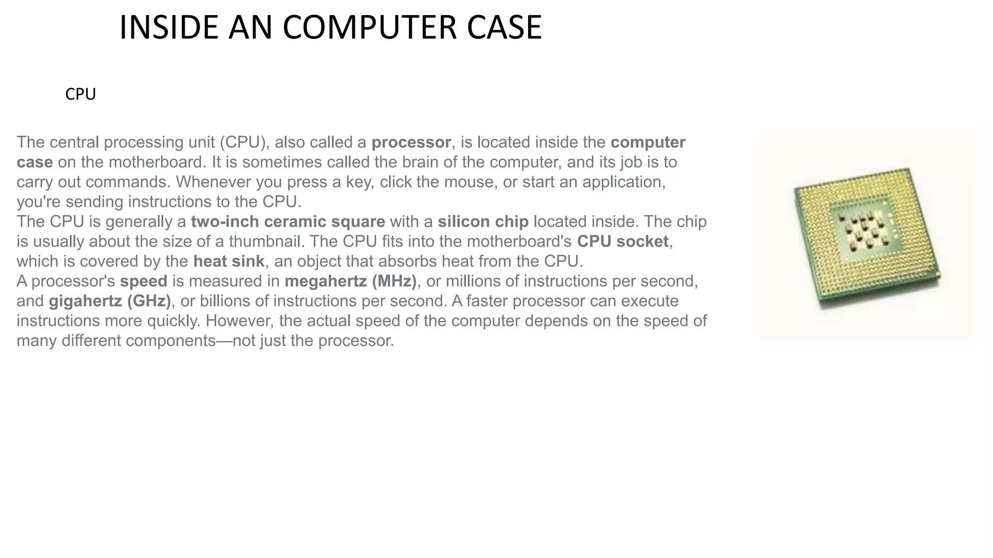INSIDE AN COMPUTER CASE 
CPU 
The central processing unit (CPU), also called a processor, is located inside the computer 
case on the motherboard. It is sometimes called the brain of the computer, and its job is to 
carry out commands. Whenever you press a key, click the mouse, or start an application, 
you're sending instructions to the CPU. 
The CPU is generally a two-inch ceramic square with a silicon chip located inside. The chip 
is usually about the size of a thumbnail. The CPU fits into the motherboard's CPU socket, 
which is covered by the heat sink, an object that absorbs heat from the CPU. 
A processor's speed is measured in megahertz (MHz), or millions of instructions per second, 
and gigahertz (GHz), or billions of instructions per second. A faster processor can execute 
instructions more quickly. However, the actual speed of the computer depends on the speed of 
many different components—not just the processor. 
 