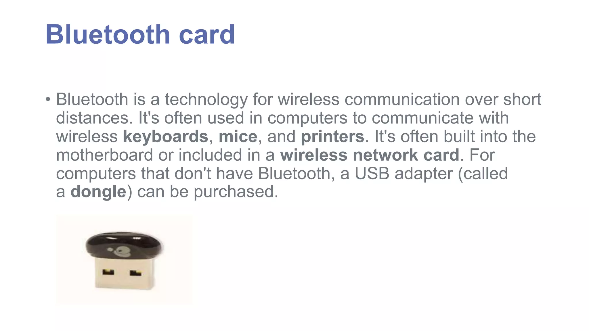Bluetooth card 
• Bluetooth is a technology for wireless communication over short 
distances. It's often used in computers to communicate with 
wireless keyboards, mice, and printers. It's often built into the 
motherboard or included in a wireless network card. For 
computers that don't have Bluetooth, a USB adapter (called 
a dongle) can be purchased. 
