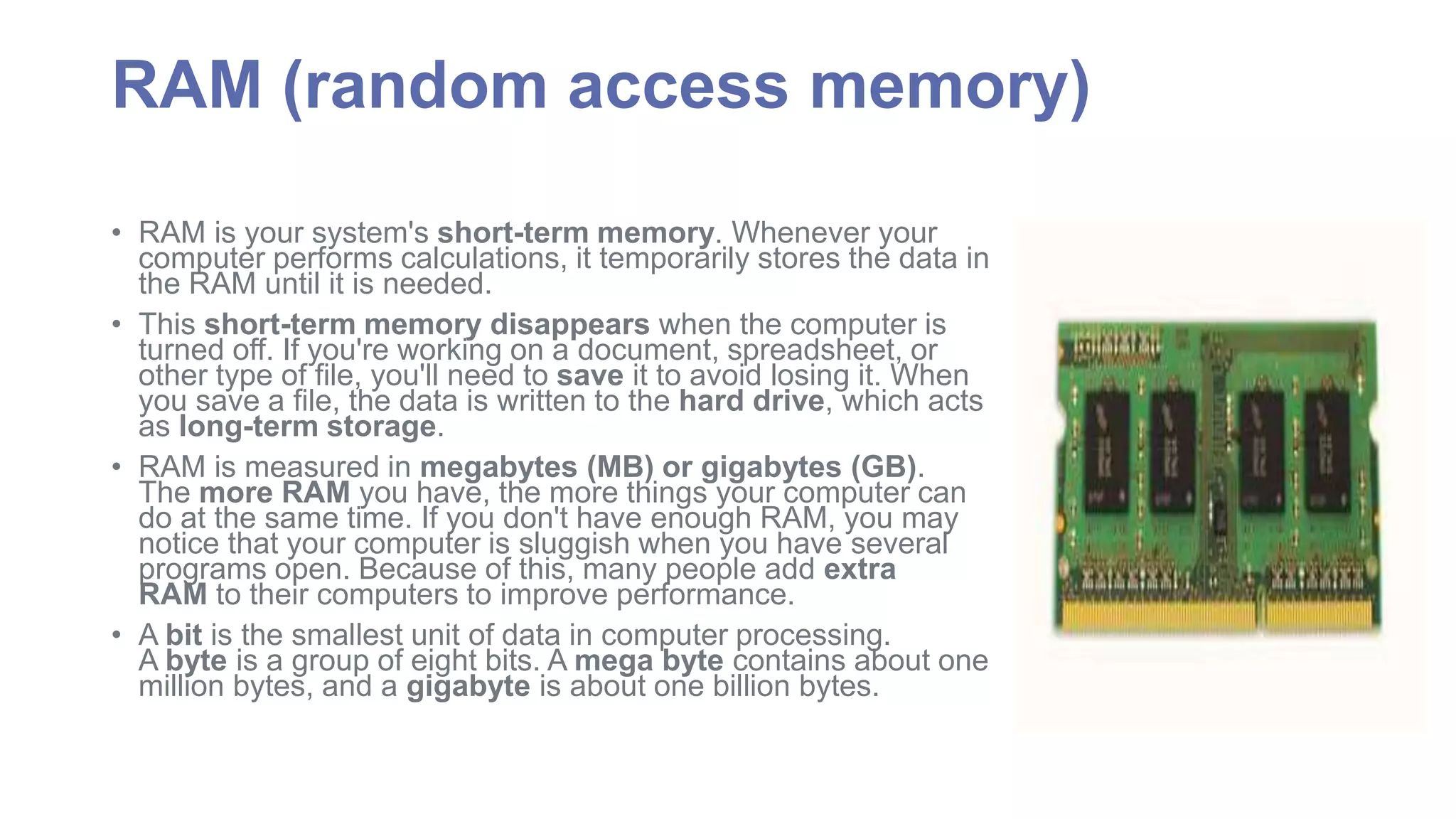 RAM (random access memory) 
• RAM is your system's short-term memory. Whenever your 
computer performs calculations, it temporarily stores the data in 
the RAM until it is needed. 
• This short-term memory disappears when the computer is 
turned off. If you're working on a document, spreadsheet, or 
other type of file, you'll need to save it to avoid losing it. When 
you save a file, the data is written to the hard drive, which acts 
as long-term storage. 
• RAM is measured in megabytes (MB) or gigabytes (GB). 
The more RAM you have, the more things your computer can 
do at the same time. If you don't have enough RAM, you may 
notice that your computer is sluggish when you have several 
programs open. Because of this, many people add extra 
RAM to their computers to improve performance. 
• A bit is the smallest unit of data in computer processing. 
A byte is a group of eight bits. Amega byte contains about one 
million bytes, and a gigabyte is about one billion bytes. 
 