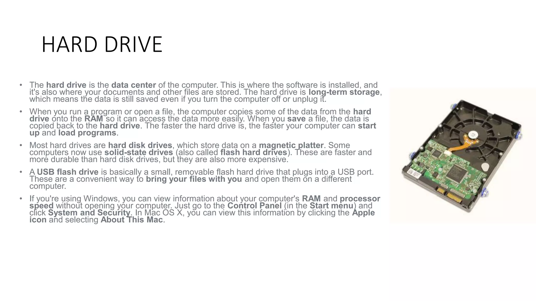 HARD DRIVE 
• The hard drive is the data center of the computer. This is where the software is installed, and 
it's also where your documents and other files are stored. The hard drive is long-term storage, 
which means the data is still saved even if you turn the computer off or unplug it. 
• When you run a program or open a file, the computer copies some of the data from the hard 
drive onto the RAM so it can access the data more easily. When you save a file, the data is 
copied back to the hard drive. The faster the hard drive is, the faster your computer can start 
up and load programs. 
• Most hard drives are hard disk drives, which store data on a magnetic platter. Some 
computers now use solid-state drives (also called flash hard drives). These are faster and 
more durable than hard disk drives, but they are also more expensive. 
• A USB flash drive is basically a small, removable flash hard drive that plugs into a USB port. 
These are a convenient way to bring your files with you and open them on a different 
computer. 
• If you're using Windows, you can view information about your computer's RAM and processor 
speed without opening your computer. Just go to the Control Panel (in the Start menu) and 
click System and Security. In Mac OS X, you can view this information by clicking the Apple 
icon and selecting About This Mac. 
 