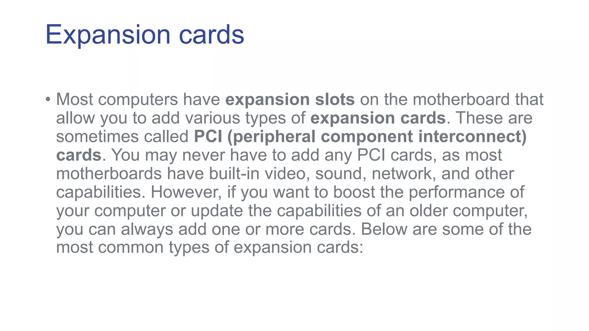 Expansion cards 
• Most computers have expansion slots on the motherboard that 
allow you to add various types of expansion cards. These are 
sometimes called PCI (peripheral component interconnect) 
cards. You may never have to add any PCI cards, as most 
motherboards have built-in video, sound, network, and other 
capabilities. However, if you want to boost the performance of 
your computer or update the capabilities of an older computer, 
you can always add one or more cards. Below are some of the 
most common types of expansion cards: 
 