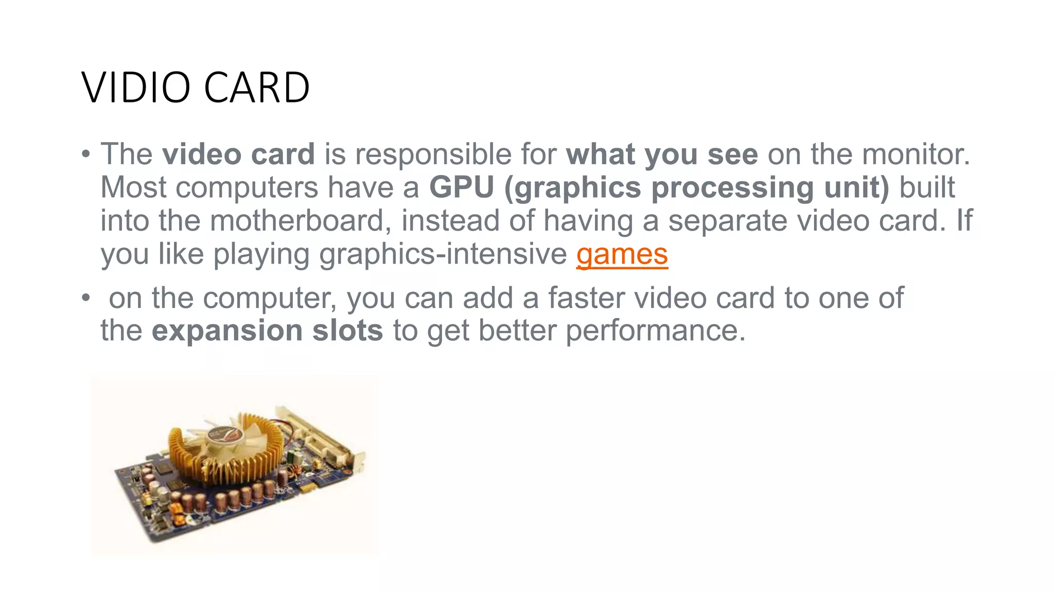 VIDIO CARD 
• The video card is responsible for what you see on the monitor. 
Most computers have a GPU (graphics processing unit) built 
into the motherboard, instead of having a separate video card. If 
you like playing graphics-intensive games 
• on the computer, you can add a faster video card to one of 
the expansion slots to get better performance. 
 
