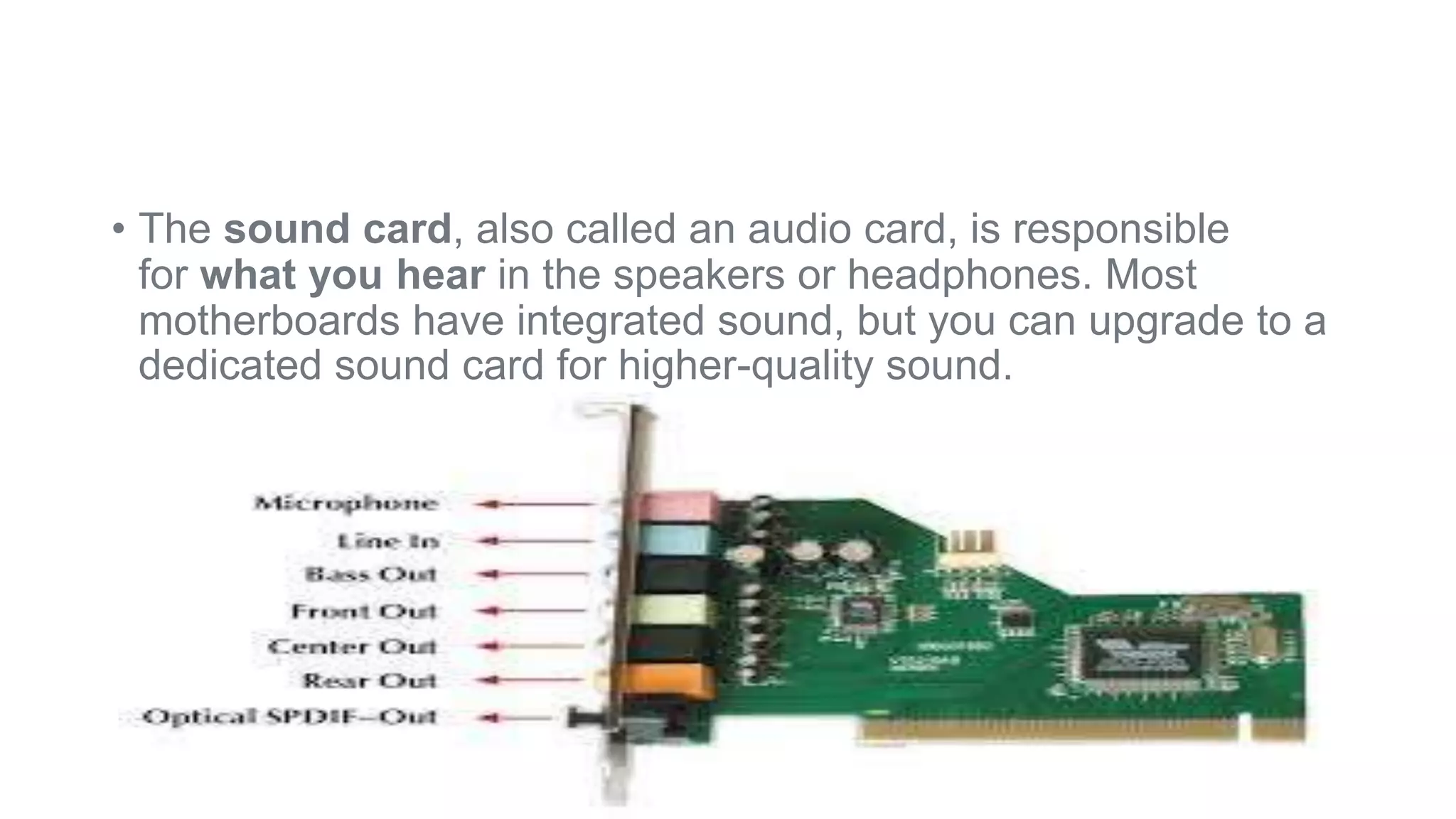 • The sound card, also called an audio card, is responsible 
for what you hear in the speakers or headphones. Most 
motherboards have integrated sound, but you can upgrade to a 
dedicated sound card for higher-quality sound. 
 