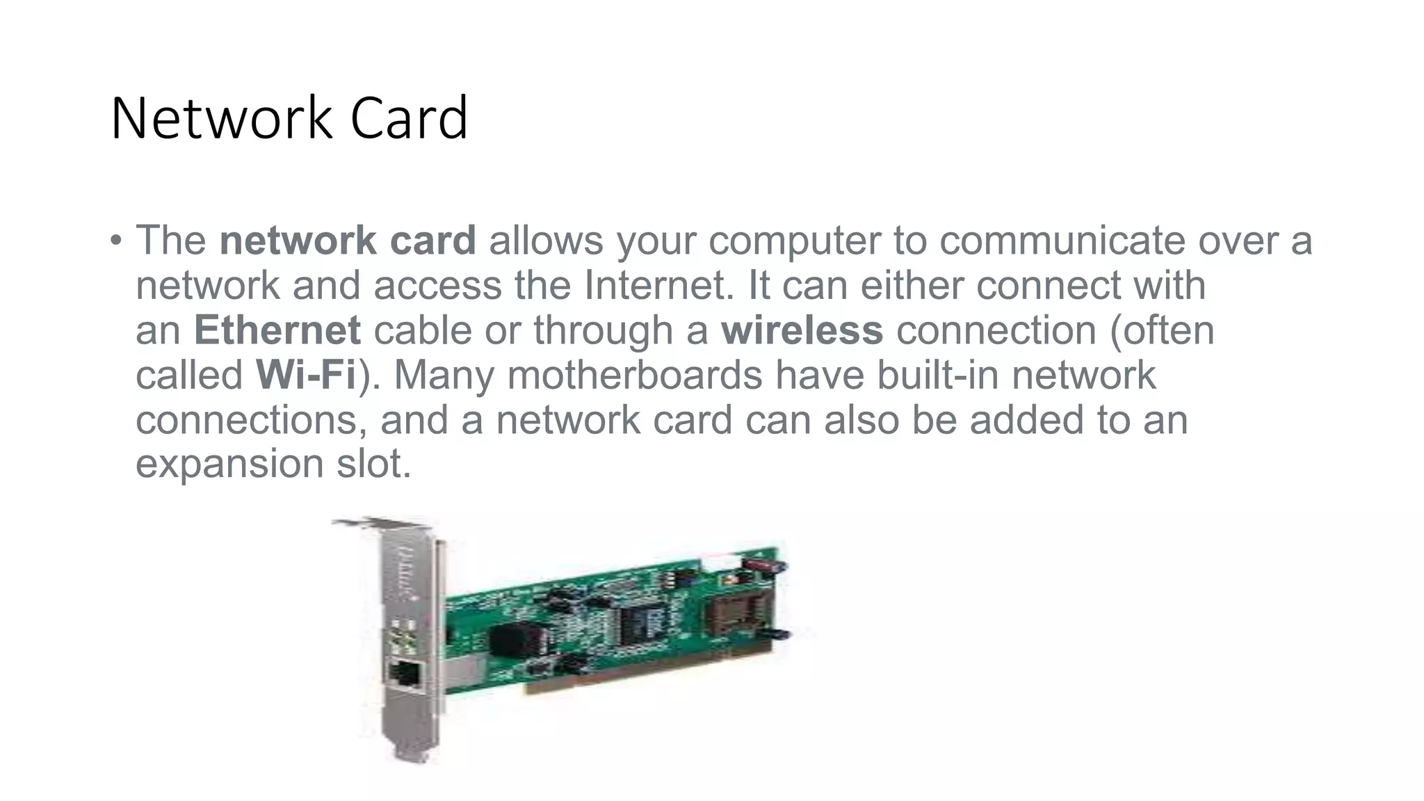 Network Card 
• The network card allows your computer to communicate over a 
network and access the Internet. It can either connect with 
an Ethernet cable or through a wireless connection (often 
called Wi-Fi). Many motherboards have built-in network 
connections, and a network card can also be added to an 
expansion slot. 
 