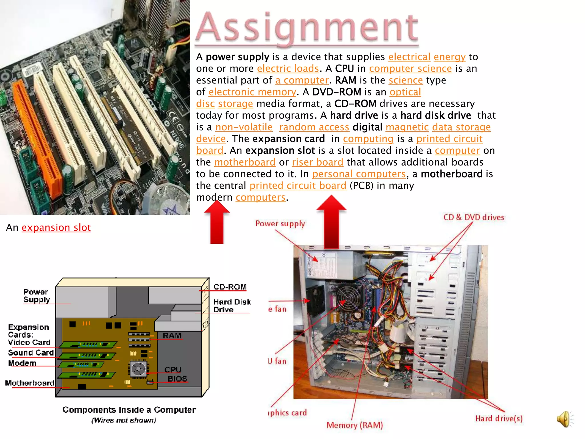 A power supply is a device that supplies electrical energy to
                    one or more electric loads. A CPU in computer science is an
                    essential part of a computer. RAM is the science type
                    of electronic memory. A DVD-ROM is an optical
                    disc storage media format, a CD-ROM drives are necessary
                    today for most programs. A hard drive is a hard disk drive that
                    is a non-volatile, random access digital magnetic data storage
                    device. The expansion card in computing is a printed circuit
                    board. An expansion slot is a slot located inside a computer on
                    the motherboard or riser board that allows additional boards
                    to be connected to it. In personal computers, a motherboard is
                    the central printed circuit board (PCB) in many
                    modern computers.


An expansion slot
 