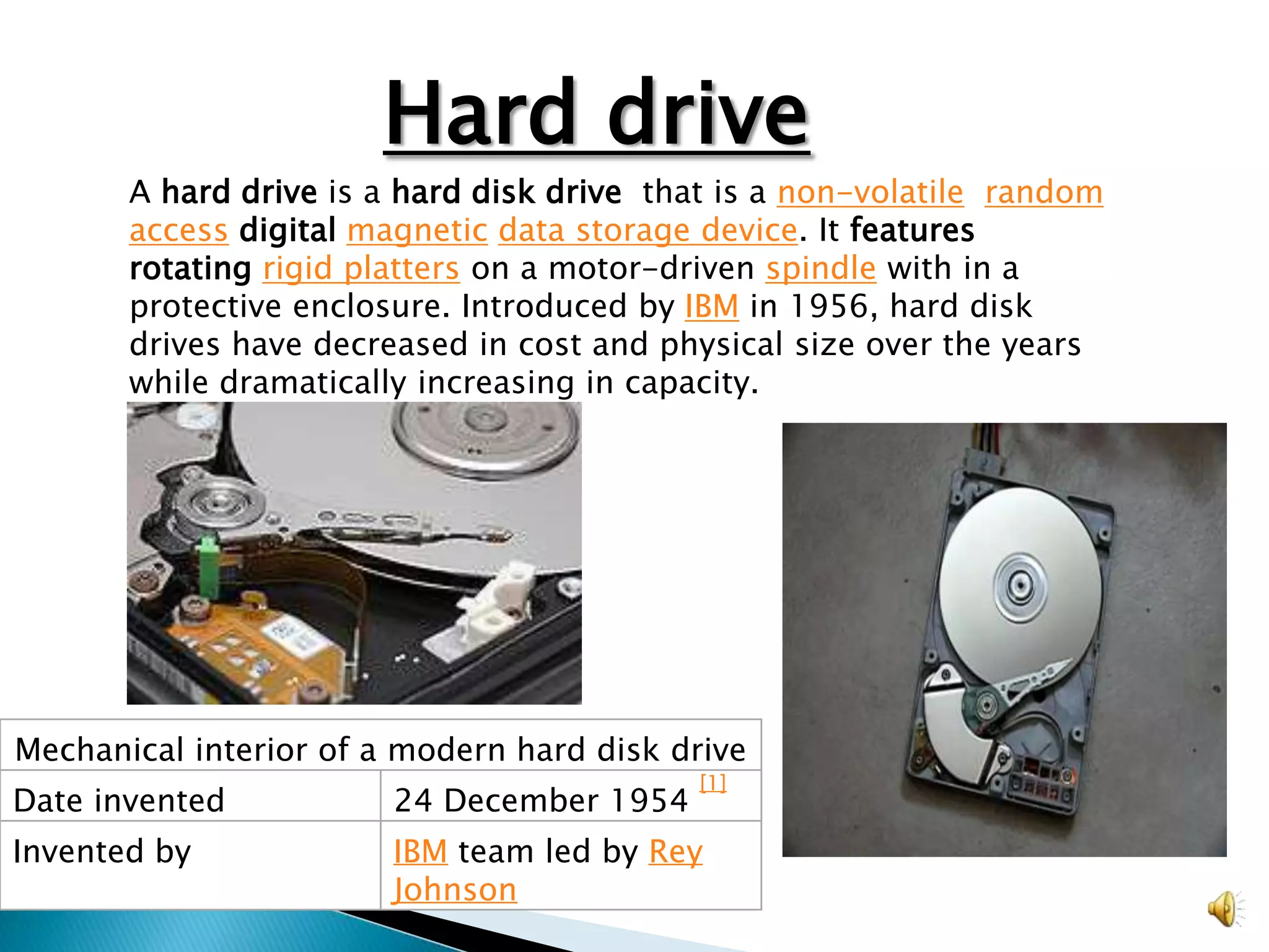 Hard drive
       A hard drive is a hard disk drive that is a non-volatile, random
       access digital magnetic data storage device. It features
       rotating rigid platters on a motor-driven spindle with in a
       protective enclosure. Introduced by IBM in 1956, hard disk
       drives have decreased in cost and physical size over the years
       while dramatically increasing in capacity.

                                  Hard drive




Mechanical interior of a modern hard disk drive
                                            [1]
Date invented           24 December 1954
Invented by             IBM team led by Rey
                        Johnson
 