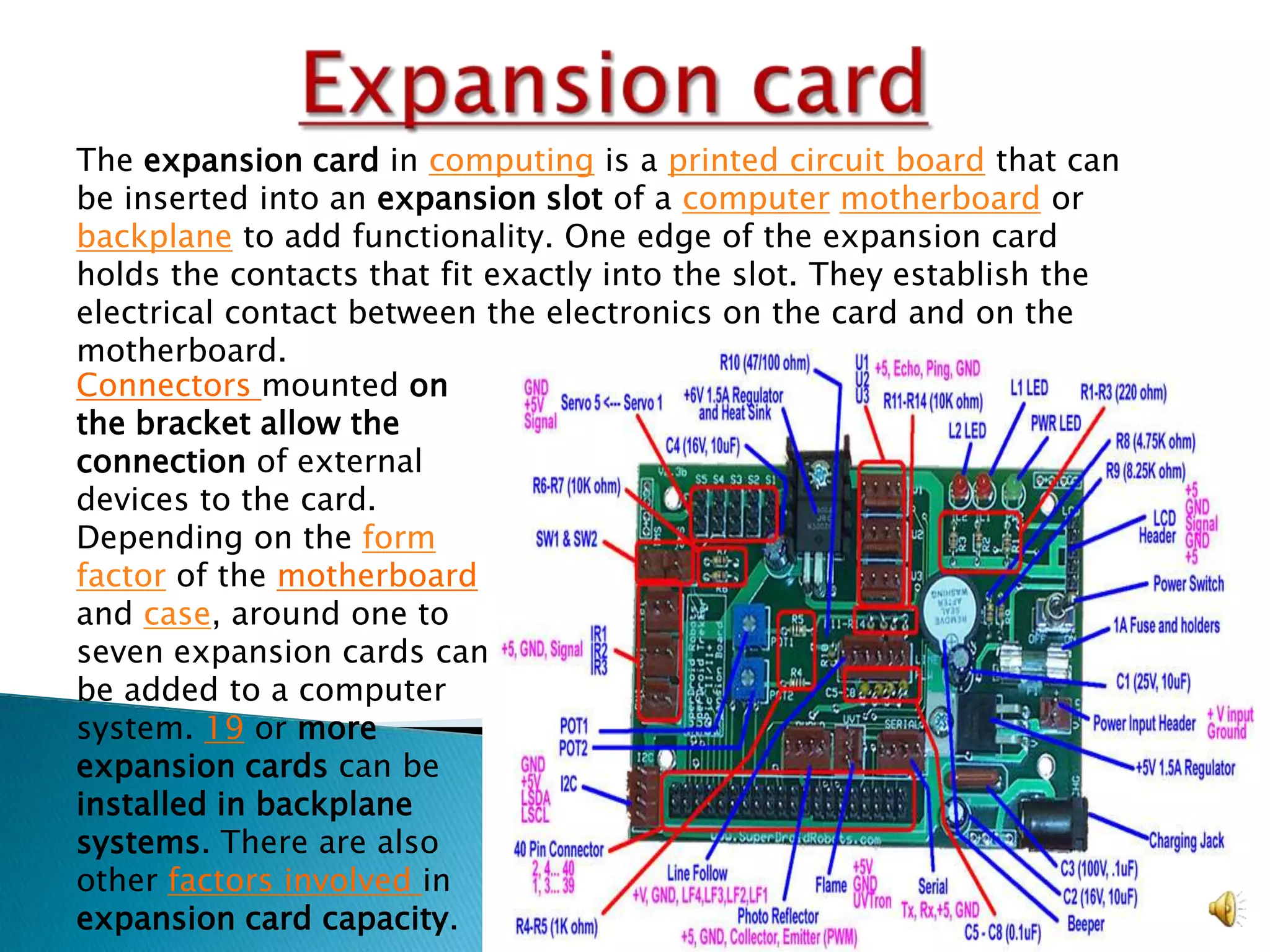 The expansion card in computing is a printed circuit board that can
be inserted into an expansion slot of a computer motherboard or
backplane to add functionality. One edge of the expansion card
holds the contacts that fit exactly into the slot. They establish the
electrical contact between the electronics on the card and on the
motherboard.
Connectors mounted on
the bracket allow the
connection of external
devices to the card.
Depending on the form
factor of the motherboard
and case, around one to
seven expansion cards can
be added to a computer
system. 19 or more
expansion cards can be
installed in backplane
systems. There are also
other factors involved in
expansion card capacity.
 