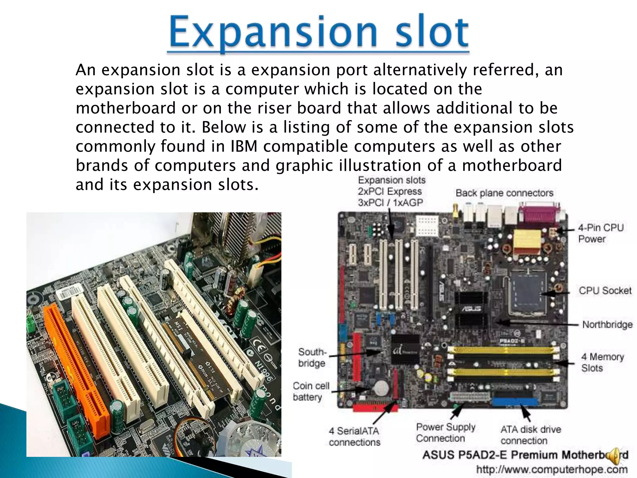 An expansion slot is a expansion port alternatively referred, an
expansion slot is a computer which is located on the
motherboard or on the riser board that allows additional to be
connected to it. Below is a listing of some of the expansion slots
commonly found in IBM compatible computers as well as other
brands of computers and graphic illustration of a motherboard
and its expansion slots.
 