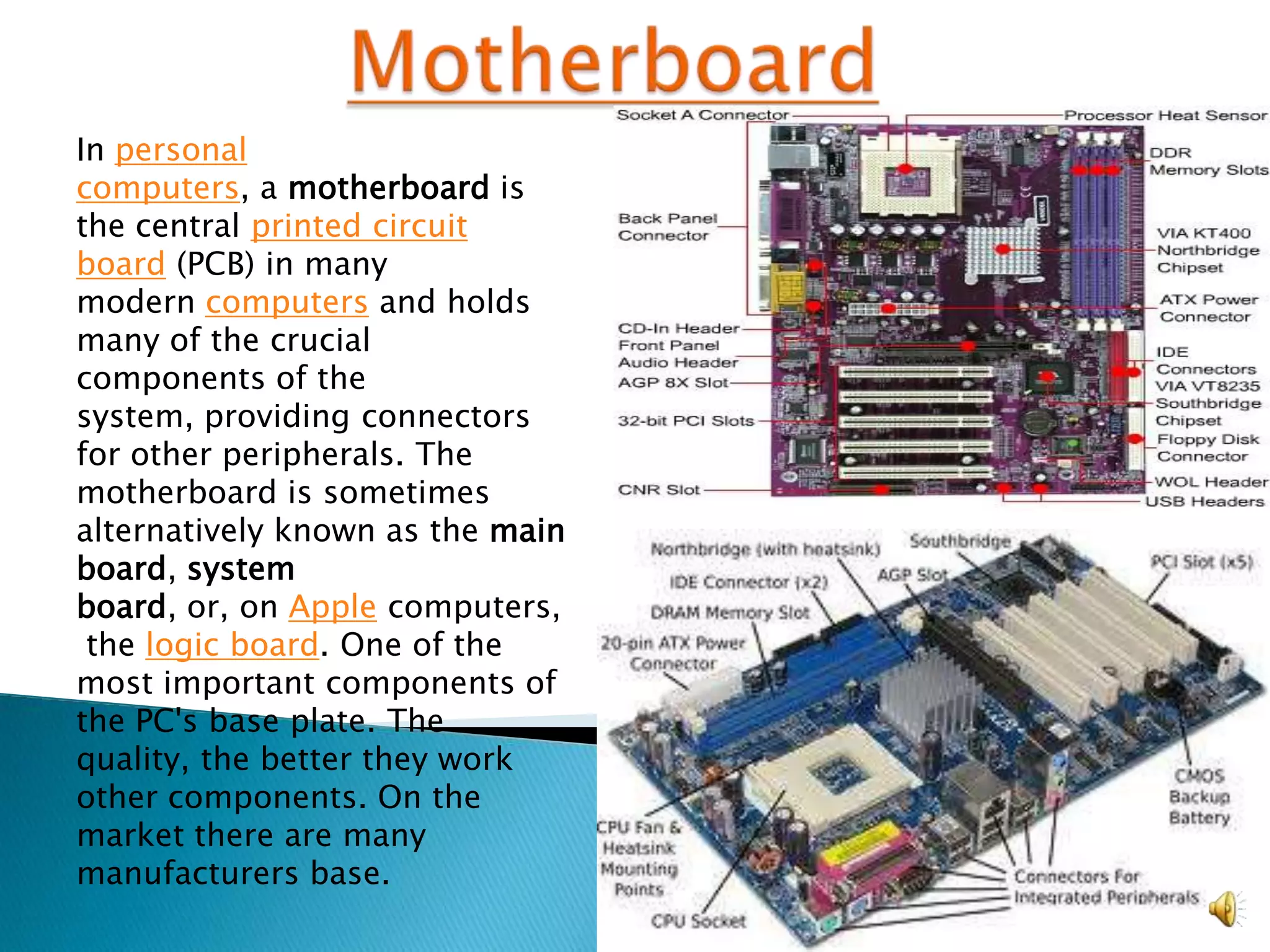 In personal
computers, a motherboard is
the central printed circuit
board (PCB) in many
modern computers and holds
many of the crucial
components of the
system, providing connectors
for other peripherals. The
motherboard is sometimes
alternatively known as the main
board, system
board, or, on Apple computers,
 the logic board. One of the
most important components of
the PC's base plate. The
quality, the better they work
other components. On the
market there are many
manufacturers base.
 