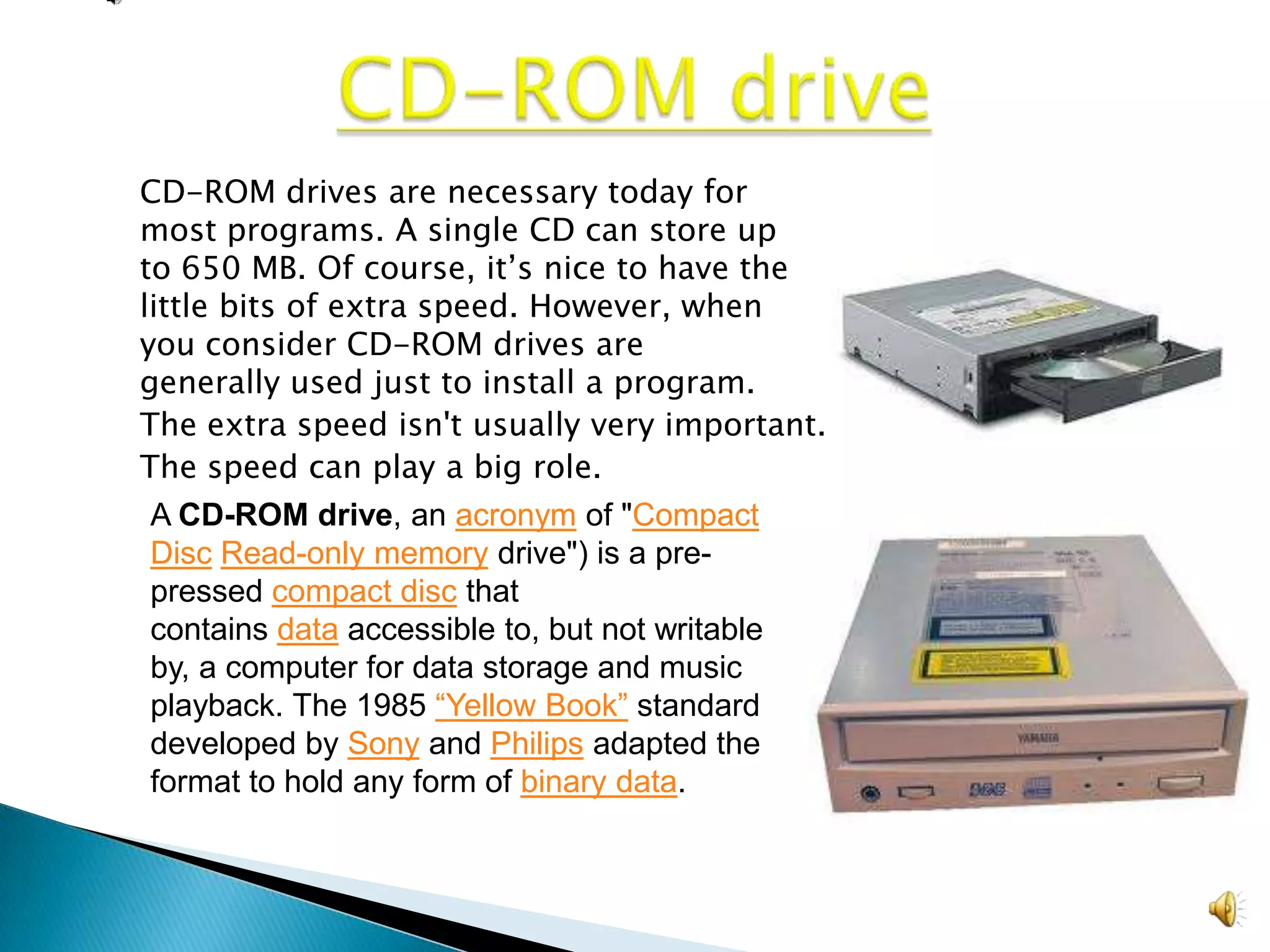 CD-ROM drives are necessary today for
most programs. A single CD can store up
to 650 MB. Of course, it’s nice to have the
little bits of extra speed. However, when
you consider CD-ROM drives are
generally used just to install a program.
The extra speed isn't usually very important.
The speed can play a big role.
A CD-ROM drive, an acronym of "Compact
Disc Read-only memory drive") is a pre-
pressed compact disc that
contains data accessible to, but not writable
by, a computer for data storage and music
playback. The 1985 “Yellow Book” standard
developed by Sony and Philips adapted the
format to hold any form of binary data.
 