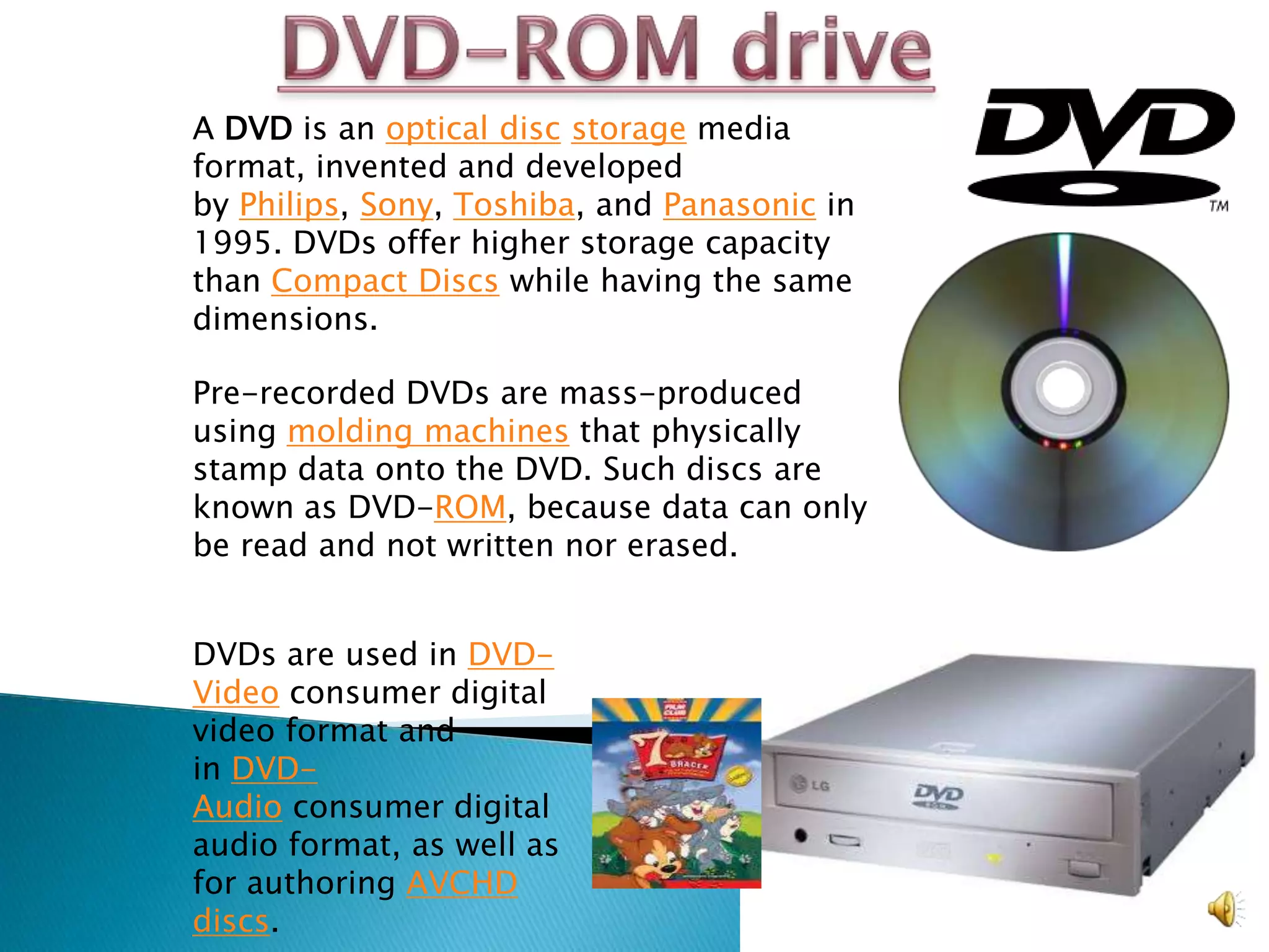 A DVD is an optical disc storage media
format, invented and developed
by Philips, Sony, Toshiba, and Panasonic in
1995. DVDs offer higher storage capacity
than Compact Discs while having the same
dimensions.

Pre-recorded DVDs are mass-produced
using molding machines that physically
stamp data onto the DVD. Such discs are
known as DVD-ROM, because data can only
be read and not written nor erased.


DVDs are used in DVD-
Video consumer digital
video format and
in DVD-
Audio consumer digital
audio format, as well as
for authoring AVCHD
discs.
 