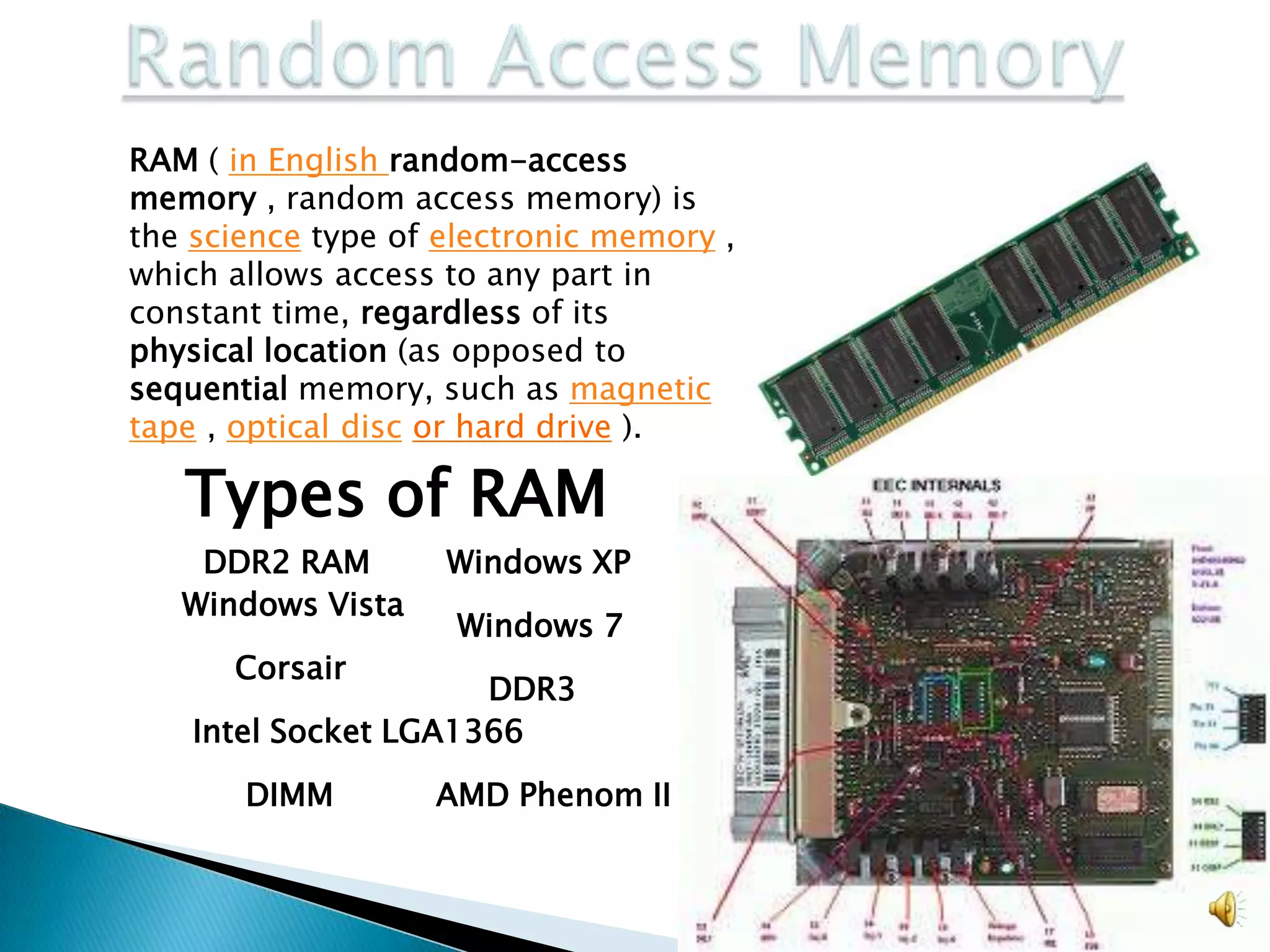 RAM ( in English random-access
memory , random access memory) is
the science type of electronic memory ,
which allows access to any part in
constant time, regardless of its
physical location (as opposed to
sequential memory, such as magnetic
tape , optical disc or hard drive ).

   Types of RAM
    DDR2 RAM        Windows XP
   Windows Vista
                     Windows 7
      Corsair
                      DDR3
    Intel Socket LGA1366

       DIMM        AMD Phenom II
 