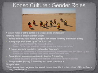 Konso Culture : Gender Roles A lack of water is at the center of a vicious circle of inequalityFetching water is always women’s work Konso men only haul water during the few weeks following the birth of a babyYoung boys fetch water up to 7 or 8 yrs. old Rule is enforced fiercely by men and women. Binayo: "If the boys are older, people gossip that the woman is lazy”A Konso woman’s reputation rests on her hard workBinayo: "If I sit and stay at home and do nothing, nobody likes me. But if I run up and down to get water, they say I'm a clever woman and work hard."Some Konso women come down to the river 5 times/day1-2 trips devoted to getting water to make home brew for their husbandsBinayo makes journey 3 times/day and never questions it Binayo’s View:“When we are born, we know that we will have a hard life. It is the culture of Konso from a long time before us.” 
