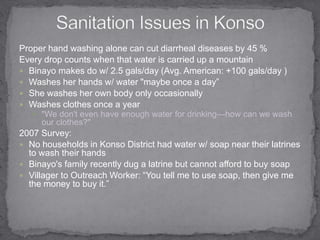 Sanitation Issues in KonsoProper hand washing alone can cut diarrheal diseases by 45 %Every drop counts when that water is carried up a mountainBinayo makes do w/ 2.5 gals/day (Avg. American: +100 gals/day )Washes her hands w/ water "maybe once a day”She washes her own body only occasionally Washes clothes once a year"We don't even have enough water for drinking—how can we wash our clothes?" 2007 Survey:No households in Konso District had water w/ soap near their latrines to wash their handsBinayo's family recently dug a latrine but cannot afford to buy soapVillager to Outreach Worker: “You tell me to use soap, then give me the money to buy it.”