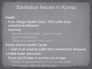 HealthForo Village Health Clinic: 70% suffer from waterborne diseasesDiarrheaBacteria & Parasites : Lack of proper hygiene/sanitation  Drinking untreated river waterKonso District Health Center ~ Half of all patients suffer from waterborne diseasesLimited water resources Runs out of water 4 months out of yearRelies on government to truck in river water Not enough water for disinfection Sanitation Issues in Konso